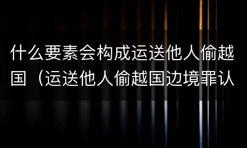 什么要素会构成运送他人偷越国（运送他人偷越国边境罪认定）