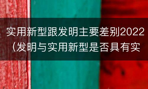 实用新型跟发明主要差别2022（发明与实用新型是否具有实用性）