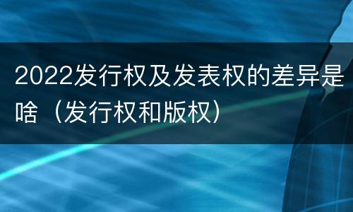 2022发行权及发表权的差异是啥（发行权和版权）