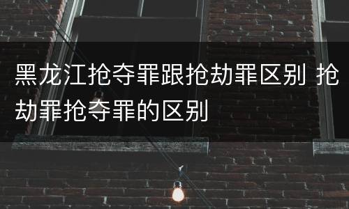 黑龙江抢夺罪跟抢劫罪区别 抢劫罪抢夺罪的区别