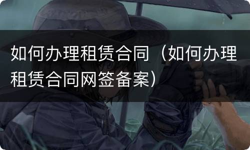 如何办理租赁合同（如何办理租赁合同网签备案）