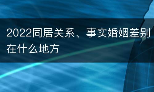 2022同居关系、事实婚姻差别在什么地方