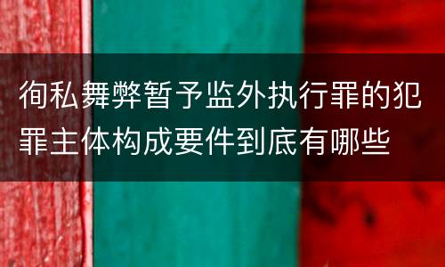 徇私舞弊暂予监外执行罪的犯罪主体构成要件到底有哪些