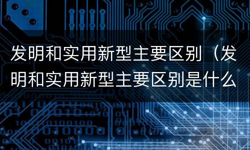 发明和实用新型主要区别（发明和实用新型主要区别是什么）