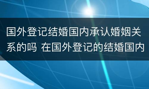 国外登记结婚国内承认婚姻关系的吗 在国外登记的结婚国内承认吗