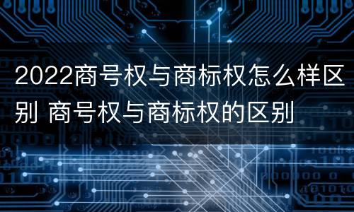 2022商号权与商标权怎么样区别 商号权与商标权的区别