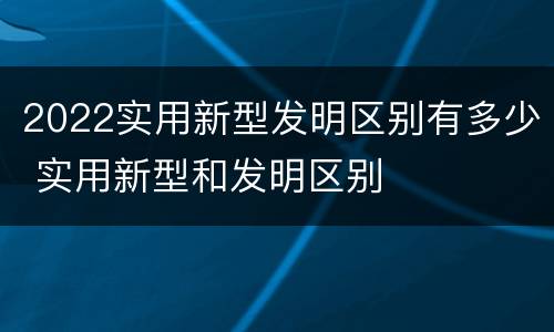 2022实用新型发明区别有多少 实用新型和发明区别