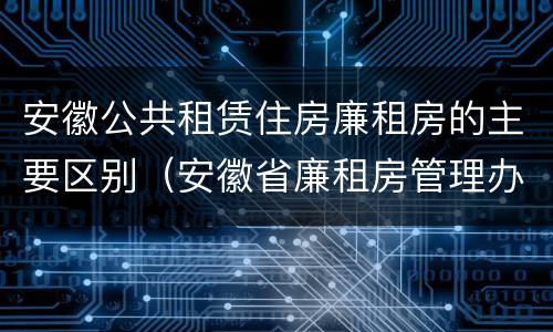 安徽公共租赁住房廉租房的主要区别（安徽省廉租房管理办法）