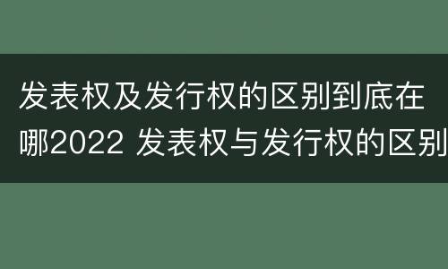 发表权及发行权的区别到底在哪2022 发表权与发行权的区别