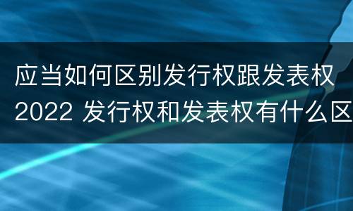 应当如何区别发行权跟发表权2022 发行权和发表权有什么区别