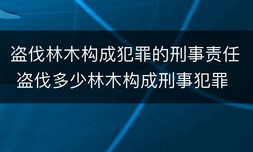 盗伐林木构成犯罪的刑事责任 盗伐多少林木构成刑事犯罪