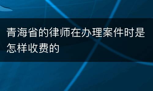 青海省的律师在办理案件时是怎样收费的