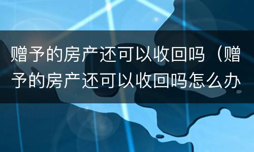 赠予的房产还可以收回吗（赠予的房产还可以收回吗怎么办）