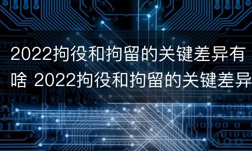 2022拘役和拘留的关键差异有啥 2022拘役和拘留的关键差异有啥影响