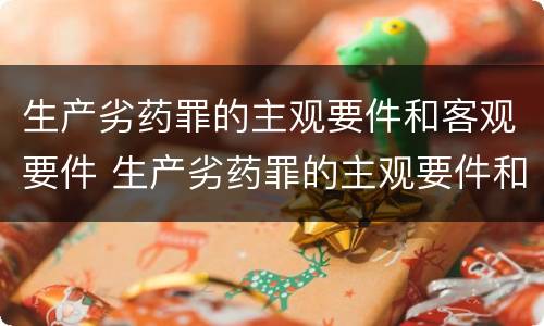 生产劣药罪的主观要件和客观要件 生产劣药罪的主观要件和客观要件的区别