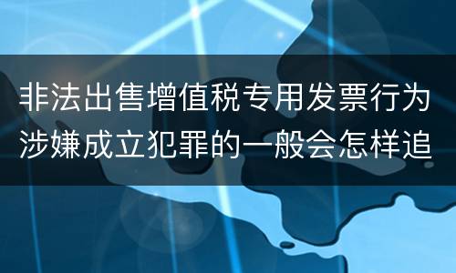 非法出售增值税专用发票行为涉嫌成立犯罪的一般会怎样追究刑事责任