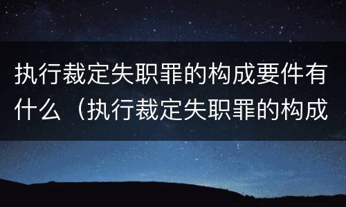 执行裁定失职罪的构成要件有什么（执行裁定失职罪的构成要件有什么）