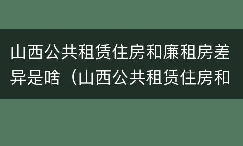 山西公共租赁住房和廉租房差异是啥（山西公共租赁住房和廉租房差异是啥原因）