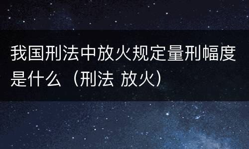 我国刑法中放火规定量刑幅度是什么（刑法 放火）