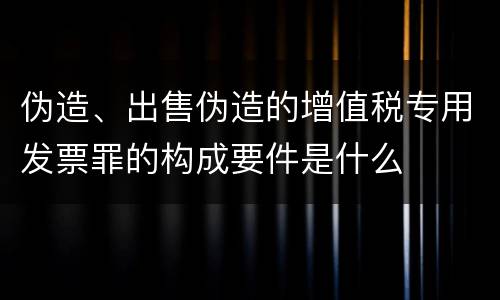 伪造、出售伪造的增值税专用发票罪的构成要件是什么