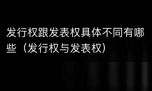 发行权跟发表权具体不同有哪些（发行权与发表权）