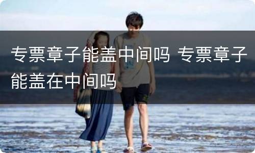 专票章子能盖中间吗 专票章子能盖在中间吗