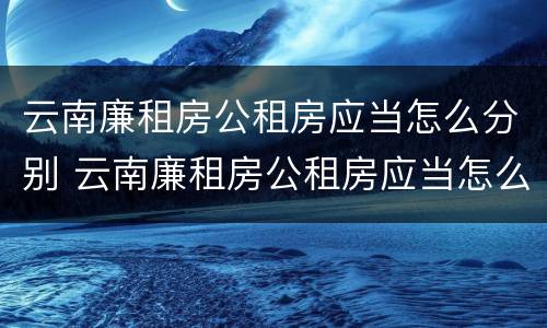 云南廉租房公租房应当怎么分别 云南廉租房公租房应当怎么分别购买