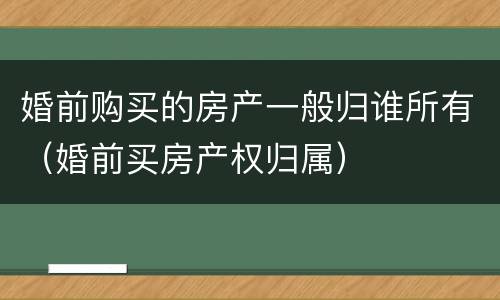 婚前购买的房产一般归谁所有（婚前买房产权归属）