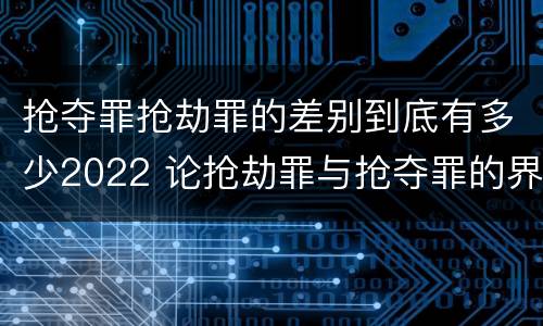 抢夺罪抢劫罪的差别到底有多少2022 论抢劫罪与抢夺罪的界限