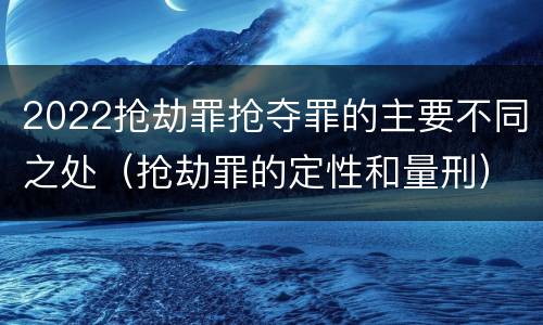 2022抢劫罪抢夺罪的主要不同之处（抢劫罪的定性和量刑）