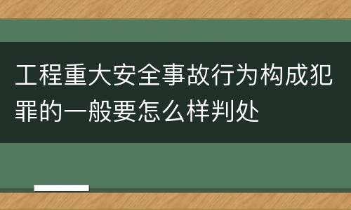 工程重大安全事故行为构成犯罪的一般要怎么样判处