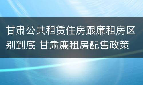 甘肃公共租赁住房跟廉租房区别到底 甘肃廉租房配售政策