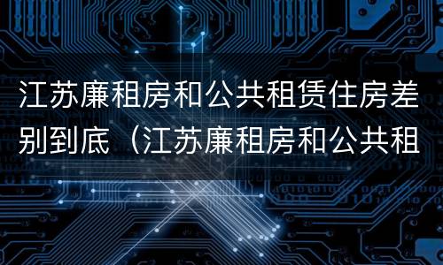 江苏廉租房和公共租赁住房差别到底（江苏廉租房和公共租赁住房差别到底多少）