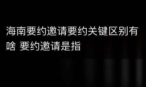 海南要约邀请要约关键区别有啥 要约邀请是指