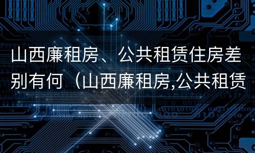 山西廉租房、公共租赁住房差别有何（山西廉租房,公共租赁住房差别有何原因）