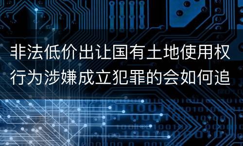 非法低价出让国有土地使用权行为涉嫌成立犯罪的会如何追究刑事责任