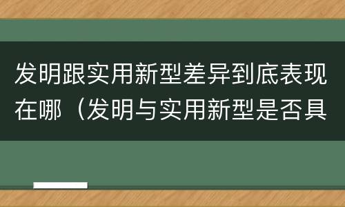 发明跟实用新型差异到底表现在哪（发明与实用新型是否具有实用性）