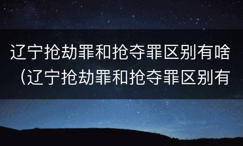 辽宁抢劫罪和抢夺罪区别有啥（辽宁抢劫罪和抢夺罪区别有啥不一样）