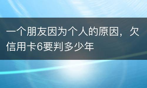 一个朋友因为个人的原因，欠信用卡6要判多少年