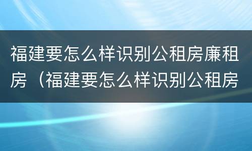 福建要怎么样识别公租房廉租房（福建要怎么样识别公租房廉租房呢）