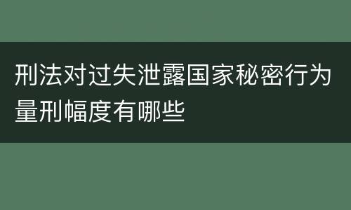 刑法对过失泄露国家秘密行为量刑幅度有哪些