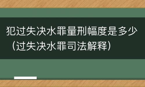 犯过失决水罪量刑幅度是多少（过失决水罪司法解释）