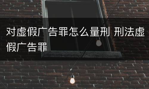 对虚假广告罪怎么量刑 刑法虚假广告罪