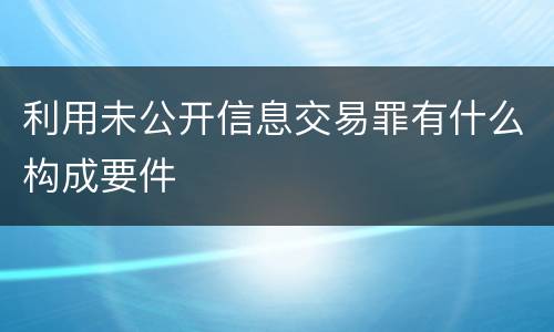 利用未公开信息交易罪有什么构成要件