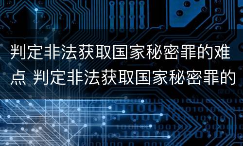 判定非法获取国家秘密罪的难点 判定非法获取国家秘密罪的难点有哪些