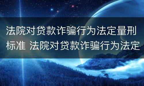 法院对贷款诈骗行为法定量刑标准 法院对贷款诈骗行为法定量刑标准是多少