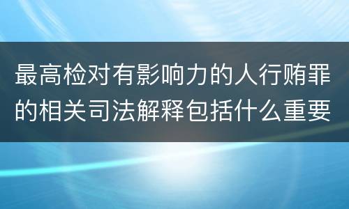 最高检对有影响力的人行贿罪的相关司法解释包括什么重要内容