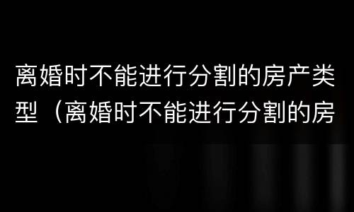 离婚时不能进行分割的房产类型（离婚时不能进行分割的房产类型是）