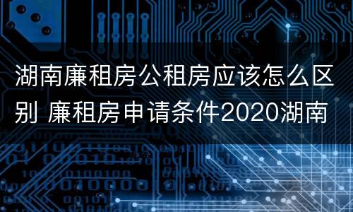 湖南廉租房公租房应该怎么区别 廉租房申请条件2020湖南