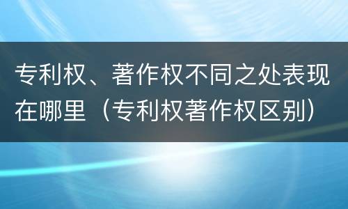 专利权、著作权不同之处表现在哪里（专利权著作权区别）